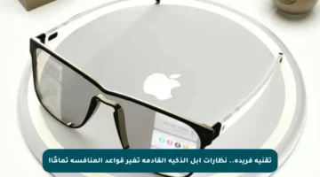 تقنية فريدة.. نظارات أبل الذكية القادمة تغير قواعد المنافسة تمامًا!